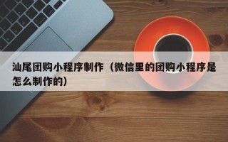 庆阳汕尾团购小程序制作（微信里的团购小程序是怎么制作的）